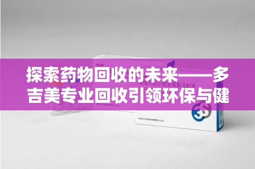 蚌埠探索药物回收的未来——多吉美专业回收引领环保与健康新趋势