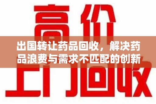 蚌埠出国转让药品回收，解决药品浪费与需求不匹配的创新方案