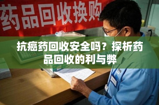 蚌埠抗癌药回收安全吗？探析药品回收的利与弊