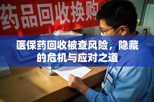 蚌埠医保药回收被查风险，隐藏的危机与应对之道
