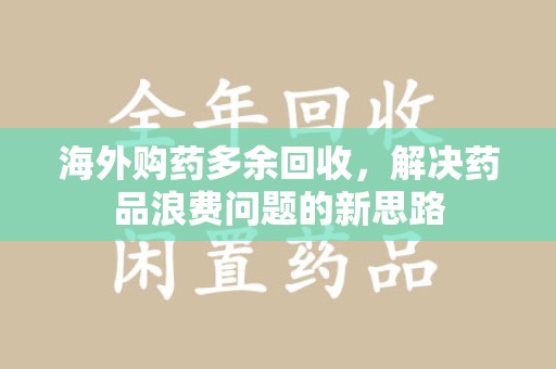 蚌埠海外购药多余回收，解决药品浪费问题的新思路