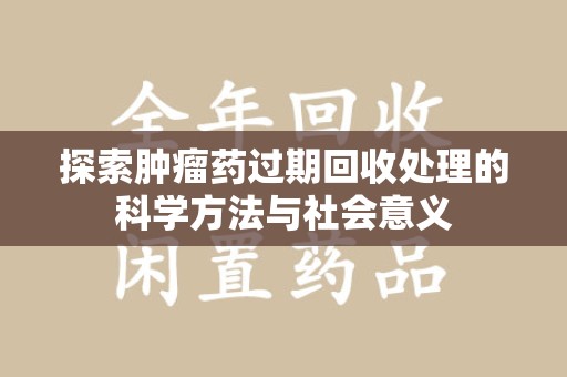 蚌埠探索肿瘤药过期回收处理的科学方法与社会意义